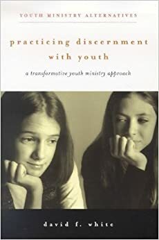 Practicing Discernment with Youth: A Transformative Youth Ministry Approach by David F. White