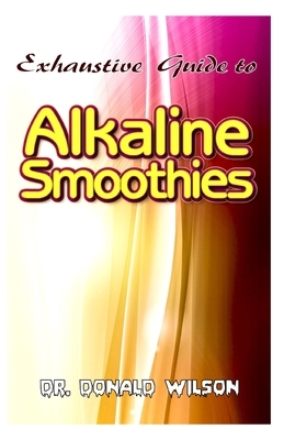 Exhaustive Guide To Alkaline Smoothies: The perfect guide to healthy, quick and easy to make alkaline smoothies recipes to lose weight, feel energized by Donald Wilson
