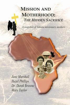 Mission and Motherhood: The Hidden Sacrifice: A Snapshot of Yakusu Missionary Mothers by Hazel Phillips, Derek Browne, Mary Taylor