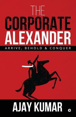 The Corporate Alexander: Arrive, Behold & Conquer by Ajay Kumar