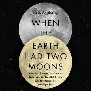 When the Earth Had Two Moons: Cannibal Planets, Dreadful Orbits, Icy Giants, Dirty Comets and the Origins of Today's Night Sky by Erik Asphaug