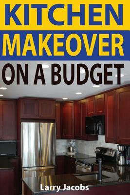 Kitchen Makeover On a Budget: A Step-by-Step Guide to Getting a Whole New Kitchen for Less by Larry Jacobs