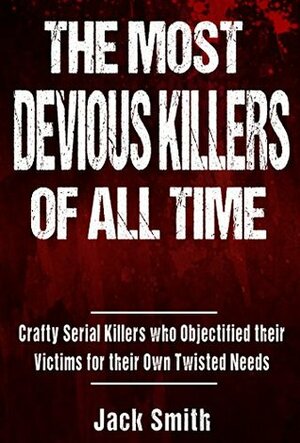 The Most Devious Killers of All Time: Crafty Serial Killers Who Objectified Their Victims for Their Own Twisted Needs by Jack Smith