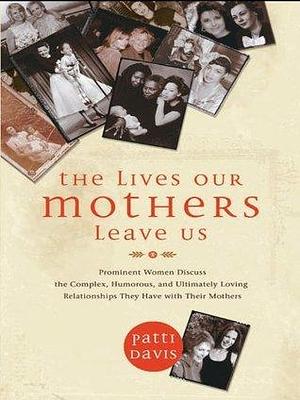 The Lives Our Mothers Leave Us: Prominent Women Discuss the Complex, Humorous, and Ultimately Loving Relationshi ps They Have with Their Mothers by Patti Davis, Patti Davis