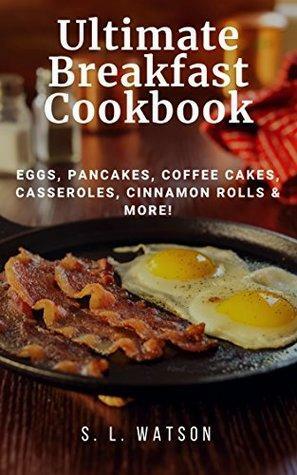 Ultimate Breakfast Cookbook: Eggs, Pancakes, Coffee Cakes, Casseroles, Cinnamon Rolls & More! by S.L. Watson