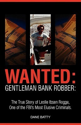 Wanted: Gentleman Bank Robber: The True Story of Leslie Ibsen Rogge, One of the FBI's Most Elusive Criminals by Dane Batty