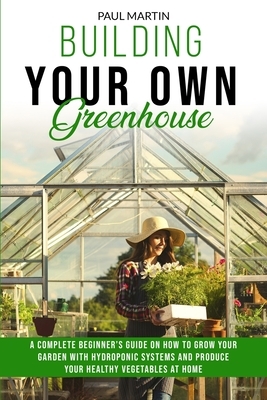 Building You Own Greenhouse: A Complete Beginner's Guide on How to Grow your Garden with Hydroponic Systems and Produce Your Healthy Vegetables at by Paul Martin
