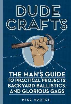 Dude Crafts: The Man's Guide to Practical Projects, Backyard Ballistics, and Glorious Gags by Mike Warren