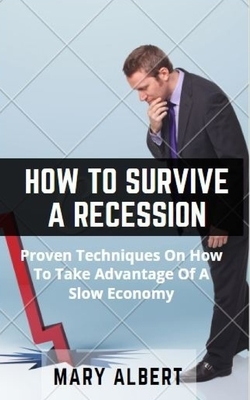 How To Survive A Recession: Proven Techniques On How To Take Advantage Of A Slow Economy by Mary Albert