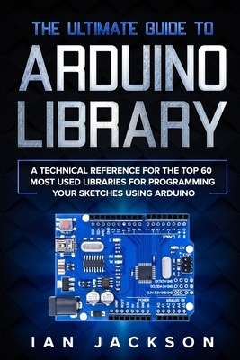 The Ultimate Guide to Arduino Library: A Technical Reference for the Top 60 Most Used Libraries for programming your Sketches using Arduino by Ian Jackson