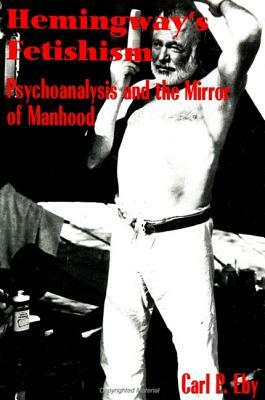 Hemingway's Fetishism: Psychoanalysis and the Mirror of Manhood by Carl P. Eby