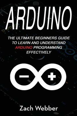 Arduino: The Ultimate Beginner's Guide to Learn and Understand Arduino Programming Effectively by Zach Webber