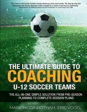 The Ultimate Guide to Coaching U-12 Soccer Teams: The All-in-One Simple Solution from Pre-Season Planning to Complete Session Plans by Mark Higginbotham, Eric Vogel