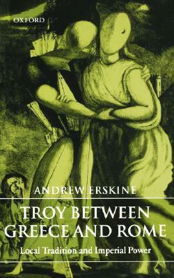 Troy Between Greece and Rome: Local Tradition and Imperial Power by Andrew Erskine
