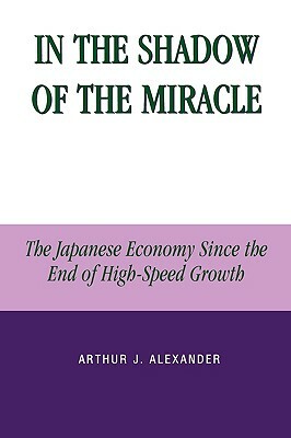 In the Shadow of the Miracle: The Japanese Economy Since the End of High-Speed Growth by Arthur J. Alexander