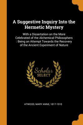 A Suggestive Inquiry into the Hermetic Mystery with a Dissertation on the More Celebrated of the Alchemical Philosophers Being an Attempt Towards the Recovery of the Ancient Experiment of Nature by Mary Anne Atwood