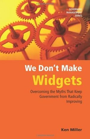 We Don't Make Widgets: Overcoming the Myths That Keep Government From Radically Improving by Ken Miller