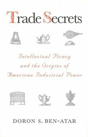 Trade Secrets: Intellectual Piracy and the Origins of American Industrial Power by Doron S. Ben-Atar