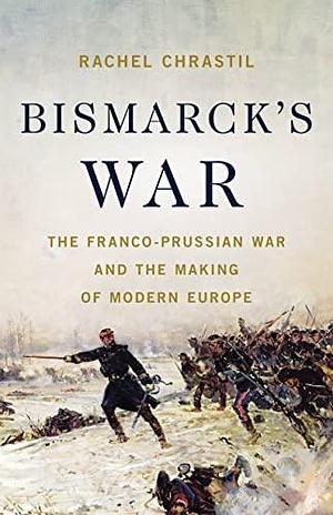 Bismarck's War: The Franco-Prussian War and the Making of Modern Europe by Rachel Chrastil