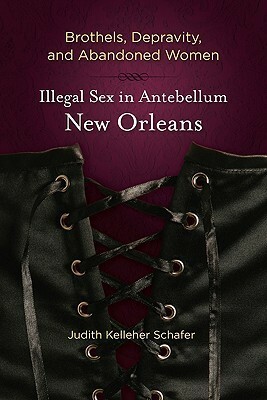 Brothels, Depravity, and Abandoned Women: Illegal Sex in Antebellum New Orleans by Judith Kelleher Schafer