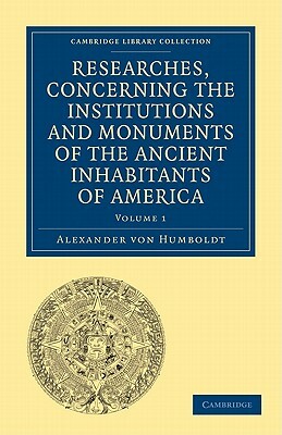 Researches, Concerning the Institutions and Monuments of the Ancient Inhabitants of America, with Descriptions and Views of Some of the Most Striking by Alexander Von Humboldt, Alexander Von Humboldt