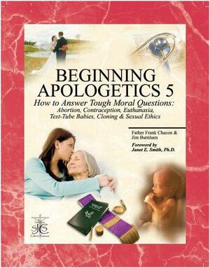 Beginning Apologetics 5: How to Answer Tough Moral Questions--Abortion, Contraception, Euthanasia, Test-Tube Babies, Cloning, & Sexual Ethics by Frank Chacon, Jim Burnham, Janet E. Smith