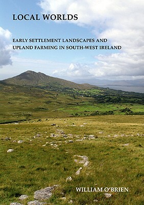 Local Worlds: Early Settlement Landscapes and Upland Farming in South-West Ireland by William O'Brien