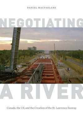 Negotiating a River: Canada, the Us, and the Creation of the St. Lawrence Seaway by Daniel MacFarlane