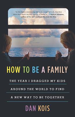 How to Be a Family: The Year I Dragged My Kids Around the World to Find a New Way to Be Together by Dan Kois