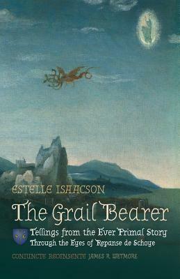 The Grail Bearer: Tellings from the Ever Primal Story: Through the Eyes of Repanse de Schoye by Estelle Isaacson