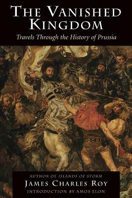 The Vanished Kingdom: Travels Through the History of Prussia by James Charles Roy