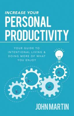 Increase Your Personal Productivity: Your Guide to Intentional Living & Doing More of What You Enjoy by John Martin