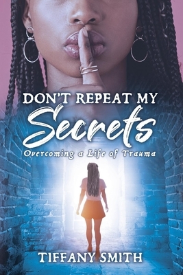 Don't Repeat My Secrets: Overcoming a Life of Trauma by Tiffany Smith