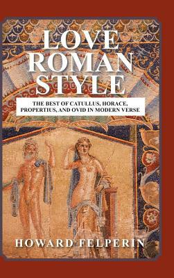 Love Roman Style: The Best of Catullus, Horace, Propertius, and Ovid in Modern Verse by Howard Felperin