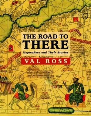 The Road to There: Mapmakers and Their Stories by Val Ross