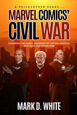 A Philosopher Reads... Marvel Comics' Civil War: Exploring the Moral Judgment of Captain America, Iron Man, and Spider-Man by Mark D. White