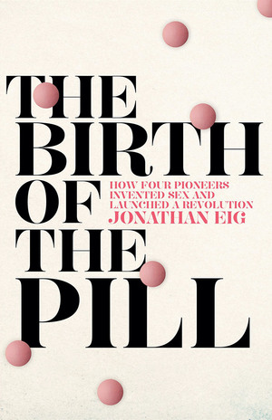 The Birth of the Pill: How Four Pioneers Reinvented Sex and Launched a Revolution by Jonathan Eig