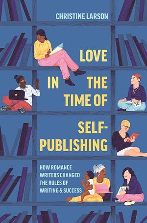 Love in the Time of Self-Publishing: How Romance Writers Changed the Rules of Writing and Success by Christine M. Larson