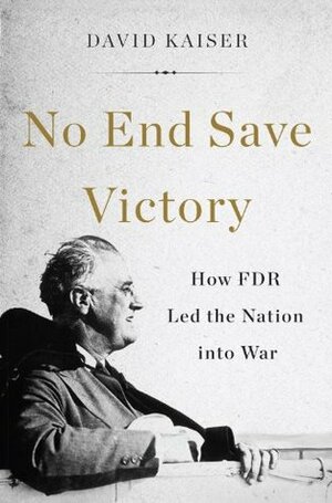 No End Save Victory: How FDR Led the Nation into War by David E. Kaiser