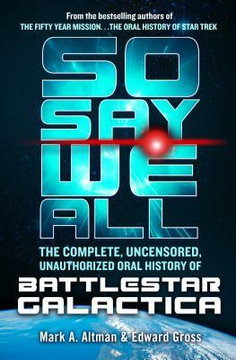 So Say We All: The Complete, Uncensored, Unauthorized Oral History of Battlestar Galactica by Mark A. Altman, Edward Gross