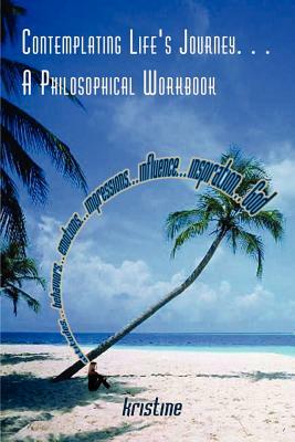 Contemplating Life's Journey. . . A Philosophical Workbook: attitudes. . . behaviors. . . emotions. . . impressions. . . influence. . . inspiration. . by Kristine