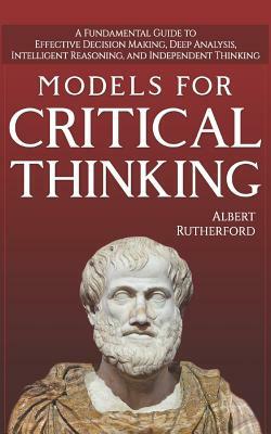 Models For Critical Thinking: A Fundamental Guide to Effective Decision Making, Deep Analysis, Intelligent Reasoning, and Independent Thinking by Albert Rutherford