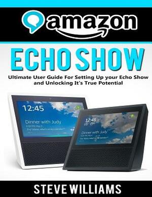 Amazon Echo Show: Ultimate User Guide For Setting Up you Echo Show and Unlocking Its True Potential by Steve Williams