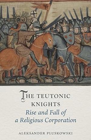 The Teutonic Knights: Rise and Fall of a Religious Corporation by Aleksander Pluskowski