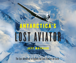 Antarctica's Lost Aviator: The Epic Adventure to Explore the Last Frontier on Earth by Jeff Maynard