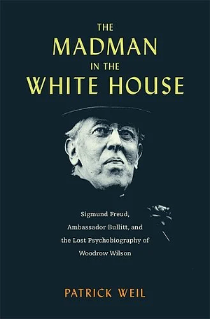 The Madman in the White House: Sigmund Freud, Ambassador Bullitt, and the Lost Psychobiography of Woodrow Wilson by Patrick Weil