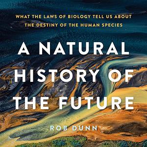 A Natural History of the Future: What the Laws of Biology Tell Us about the Destiny of the Human Species by Rob Dunn