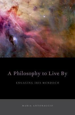 A Philosophy to Live by: Engaging Iris Murdoch by Maria Antonaccio