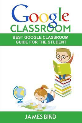 Google Classroom: Best Google Classroom Guide for the Student by James Bird
