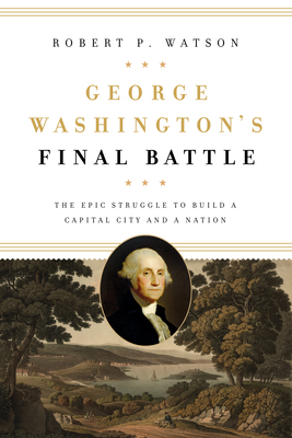 George Washington's Final Battle: The Epic Struggle to Build a Capital City and a Nation by Robert P. Watson